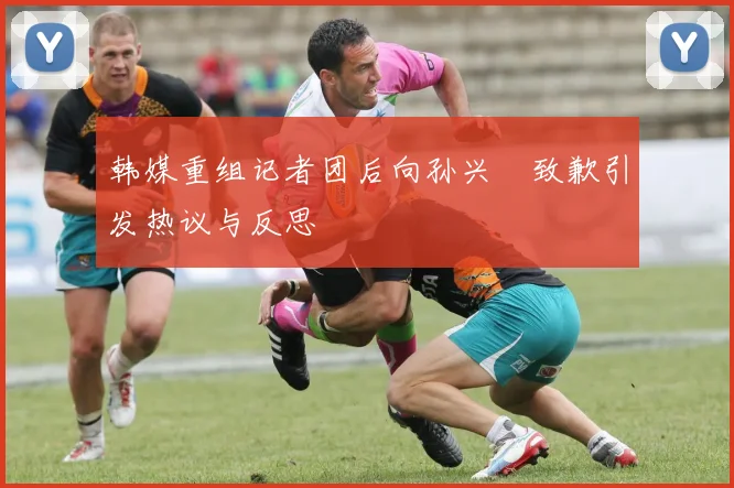 韩媒重组记者团后向孙兴慜致歉引发热议与反思