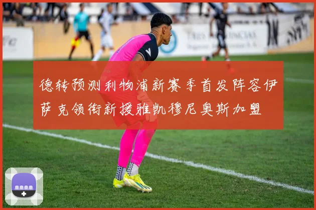 德转预测利物浦新赛季首发阵容伊萨克领衔新援雅凯穆尼奥斯加盟