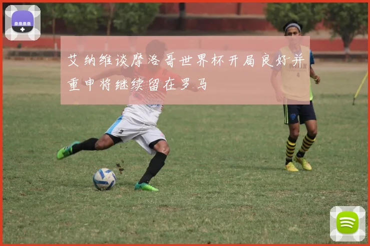 艾纳维谈摩洛哥世界杯开局良好并重申将继续留在罗马