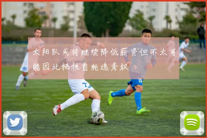太阳队或将继续降低薪资但不太可能因此牺牲首轮选秀权