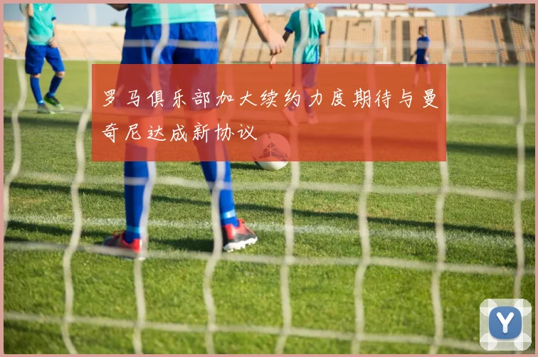 罗马俱乐部加大续约力度期待与曼奇尼达成新协议