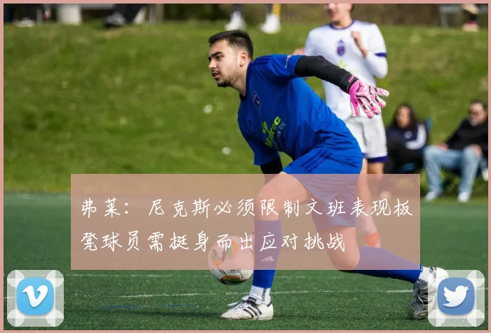 弗莱：尼克斯必须限制文班表现板凳球员需挺身而出应对挑战