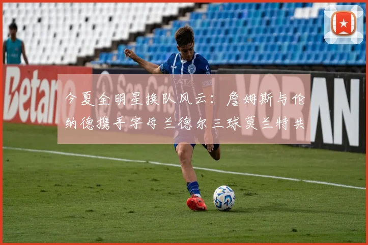 今夏全明星换队风云：詹姆斯与伦纳德携手字母兰德尔三球莫兰特共创辉煌