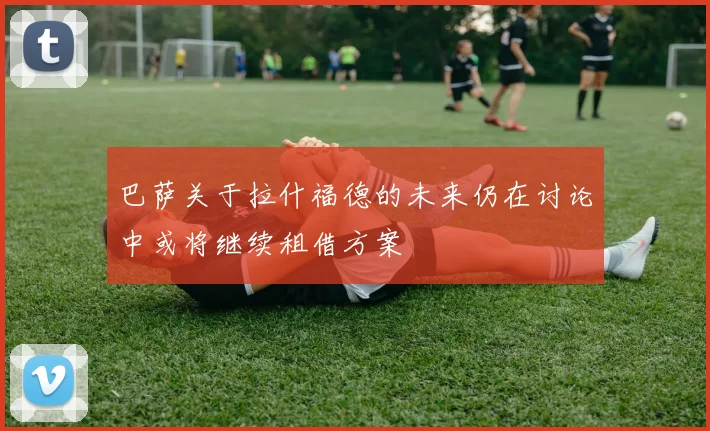 巴萨关于拉什福德的未来仍在讨论中或将继续租借方案